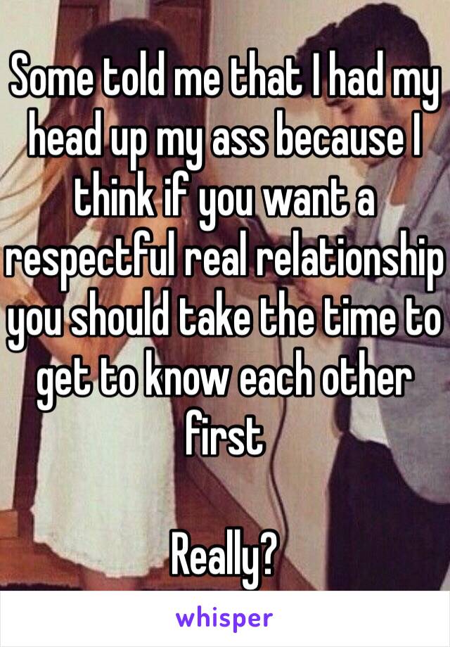 Some told me that I had my head up my ass because I think if you want a respectful real relationship you should take the time to get to know each other first 

Really? 