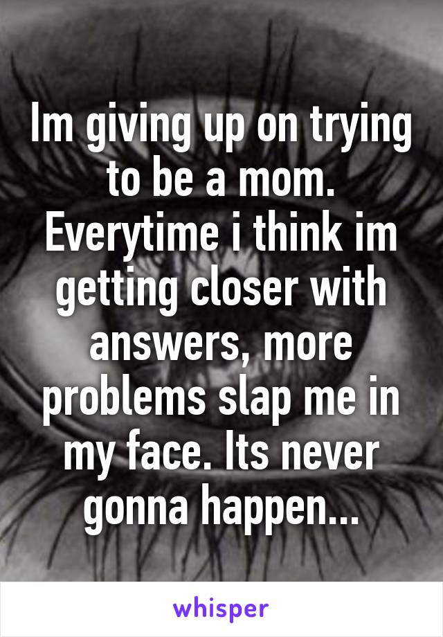 Im giving up on trying to be a mom. Everytime i think im getting closer with answers, more problems slap me in my face. Its never gonna happen...