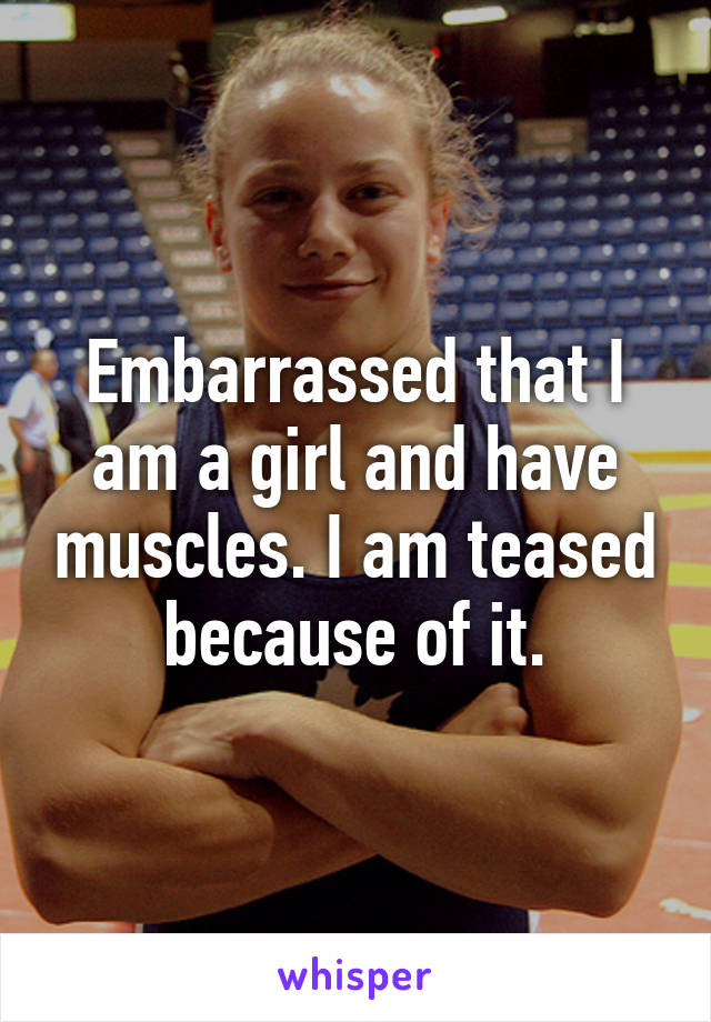 Embarrassed that I am a girl and have muscles. I am teased because of it.