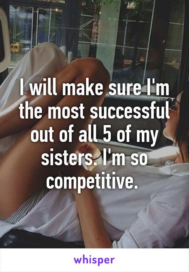 I will make sure I'm the most successful out of all 5 of my sisters. I'm so competitive. 