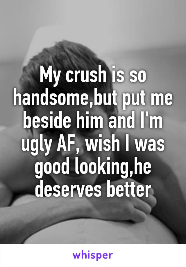 My crush is so handsome,but put me beside him and I'm ugly AF, wish I was good looking,he deserves better