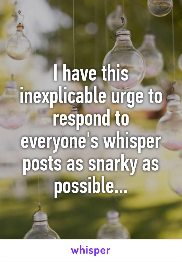 I have this inexplicable urge to respond to everyone's whisper posts as snarky as possible...