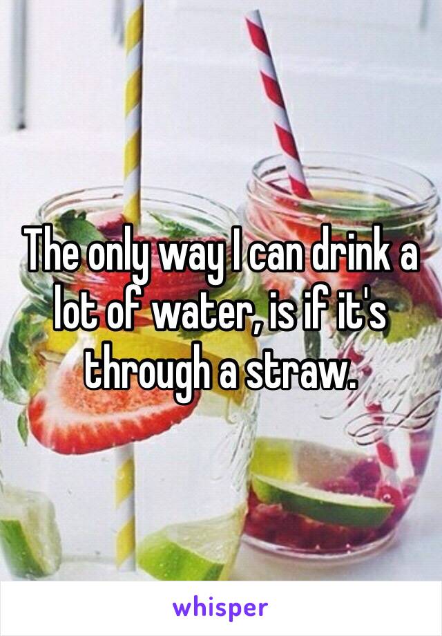 The only way I can drink a lot of water, is if it's through a straw. 