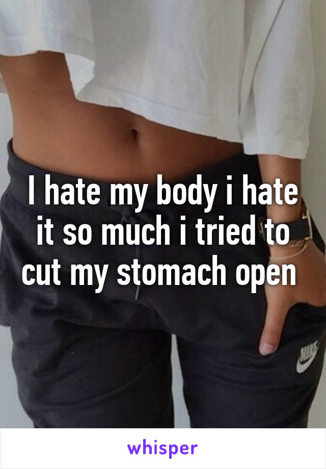 I hate my body i hate it so much i tried to cut my stomach open 