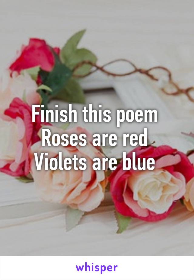 Finish this poem 
Roses are red 
Violets are blue 