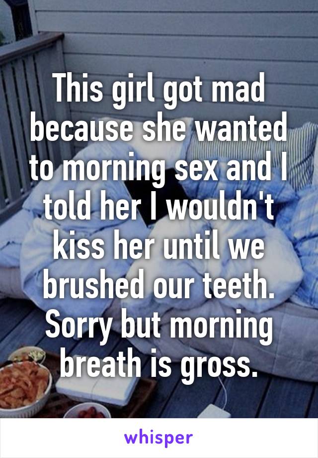 This girl got mad because she wanted to morning sex and I told her I wouldn't kiss her until we brushed our teeth. Sorry but morning breath is gross.