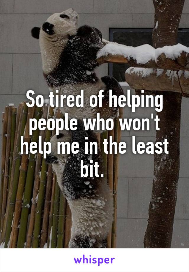 So tired of helping people who won't help me in the least bit. 