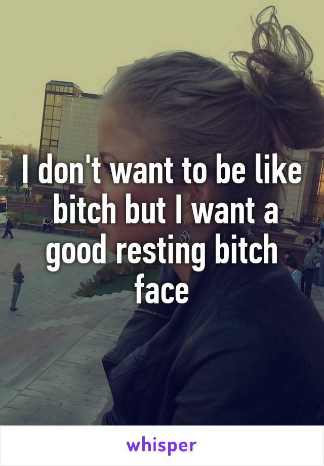 I don't want to be like  bitch but I want a good resting bitch face