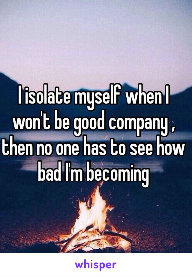 I isolate myself when I won't be good company , then no one has to see how bad I'm becoming 