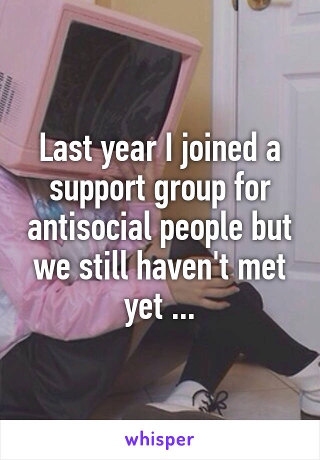 Last year I joined a support group for antisocial people but we still haven't met yet ...