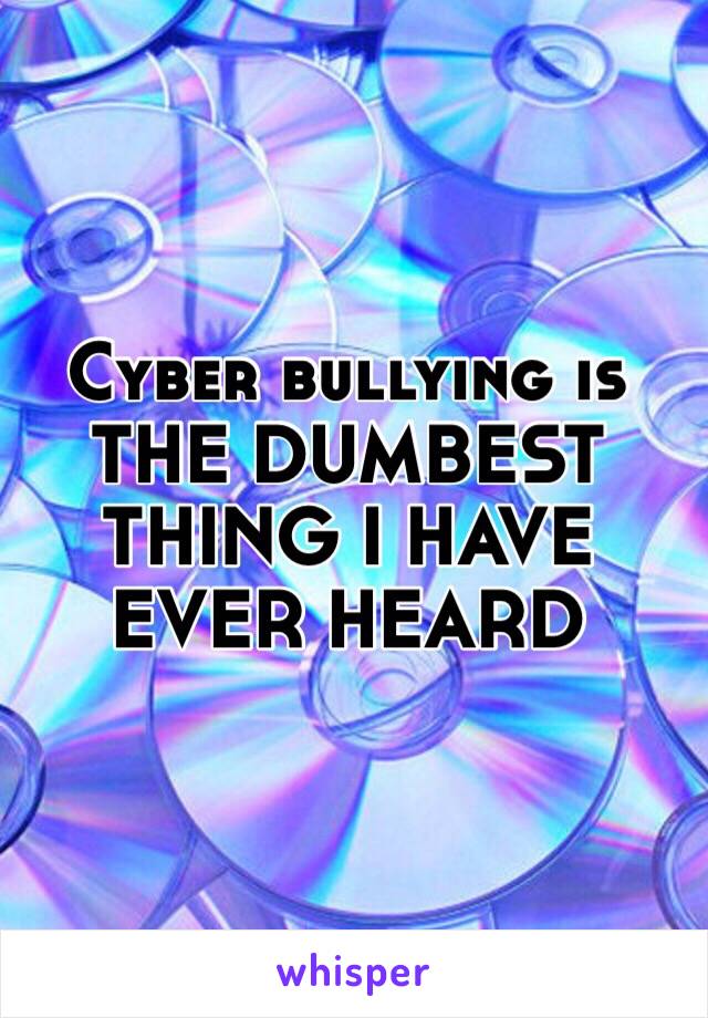 Cyber bullying is THE DUMBEST THING I HAVE EVER HEARD