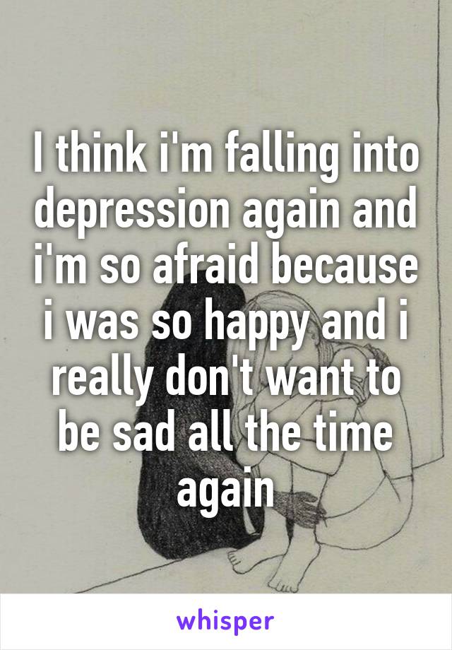 I think i'm falling into depression again and i'm so afraid because i was so happy and i really don't want to be sad all the time again