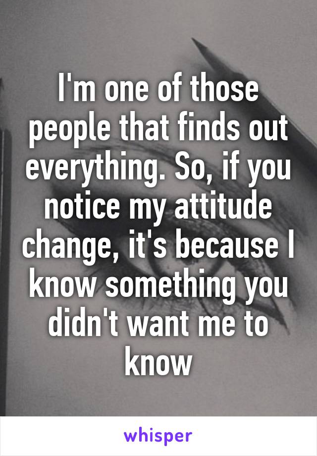 I'm one of those people that finds out everything. So, if you notice my attitude change, it's because I know something you didn't want me to know