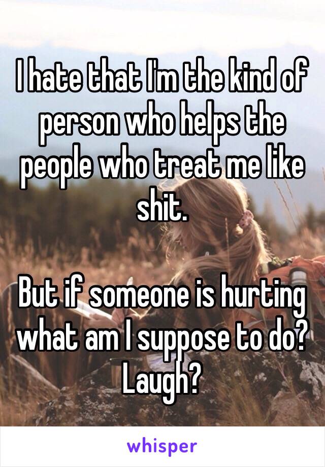 I hate that I'm the kind of person who helps the people who treat me like shit. 

But if someone is hurting what am I suppose to do? Laugh?