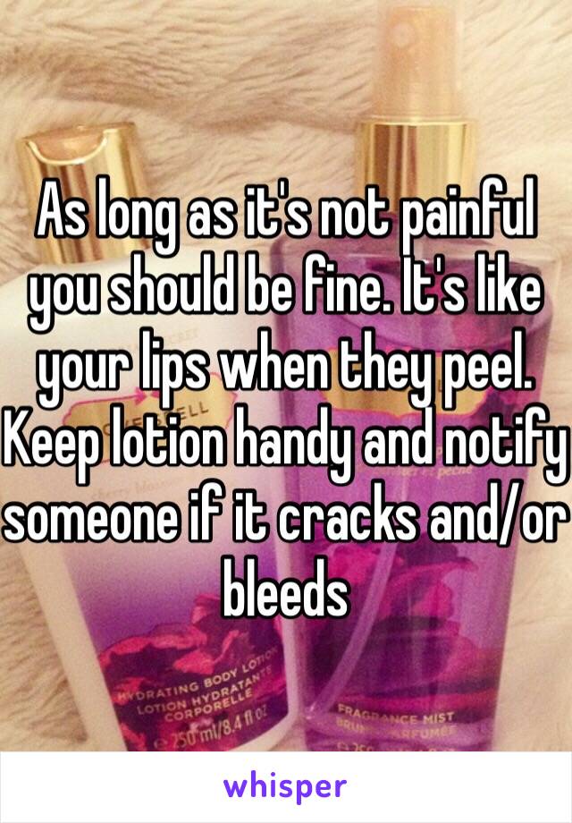 As long as it's not painful you should be fine. It's like your lips when they peel. Keep lotion handy and notify someone if it cracks and/or bleeds 