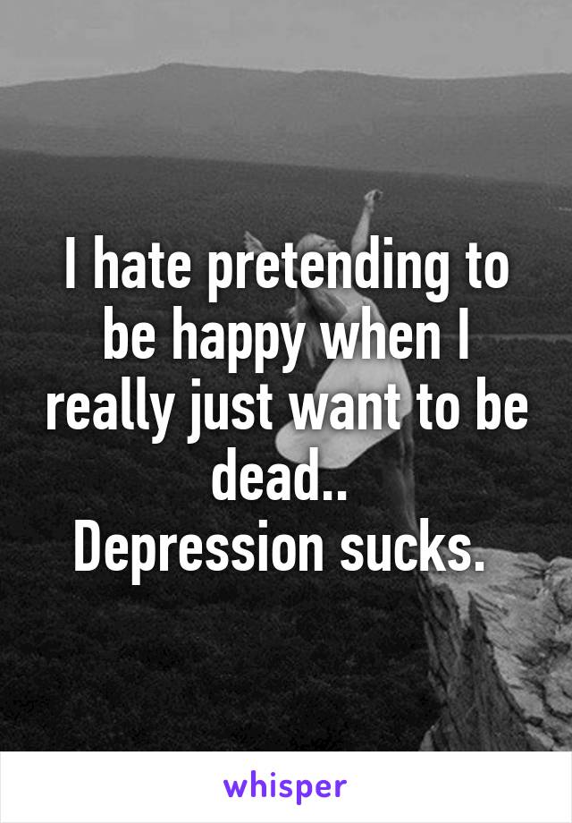 I hate pretending to be happy when I really just want to be dead.. 
Depression sucks. 