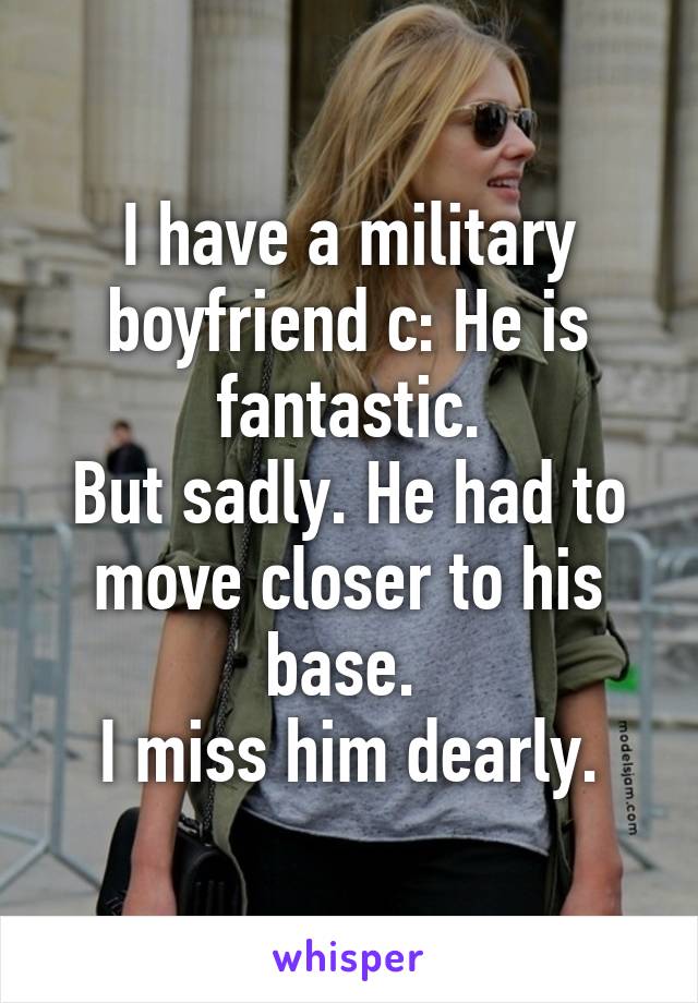 I have a military boyfriend c: He is fantastic.
But sadly. He had to move closer to his base. 
I miss him dearly.