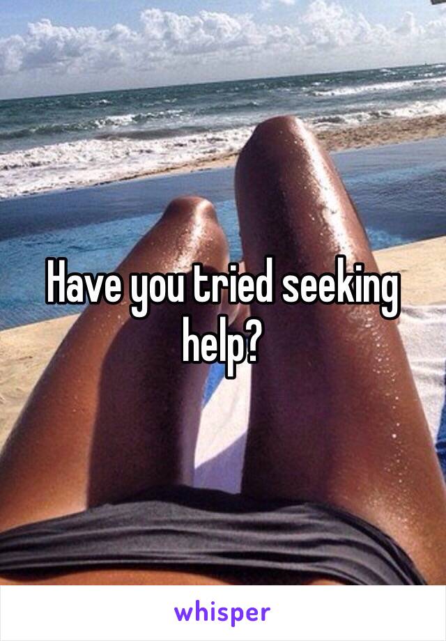 Have you tried seeking help?