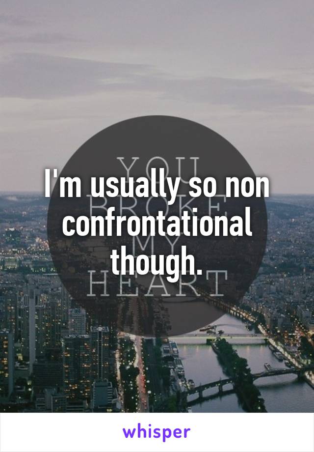 I'm usually so non confrontational though.