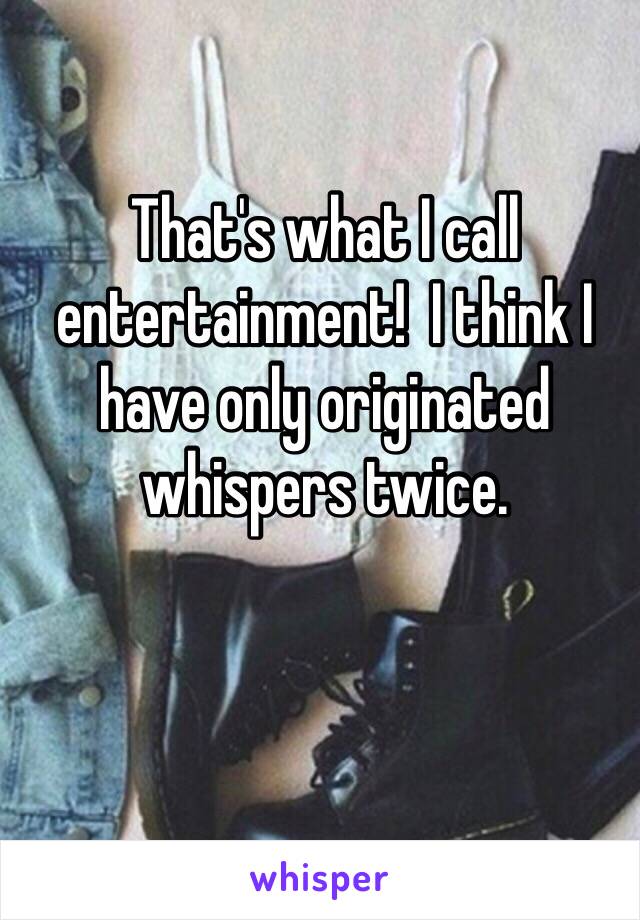 That's what I call entertainment!  I think I have only originated whispers twice. 