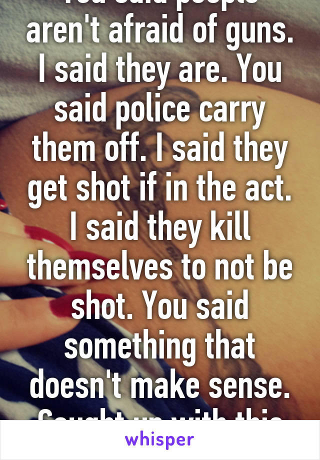 You said people aren't afraid of guns. I said they are. You said police carry them off. I said they get shot if in the act. I said they kill themselves to not be shot. You said something that doesn't make sense. Caught up with this debate now?