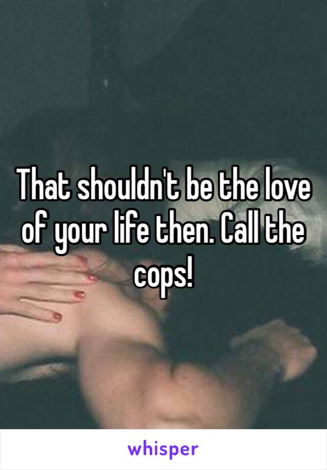 That shouldn't be the love of your life then. Call the cops!