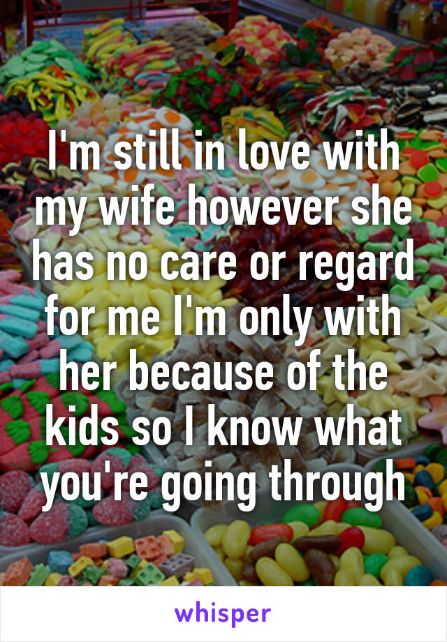 I'm still in love with my wife however she has no care or regard for me I'm only with her because of the kids so I know what you're going through