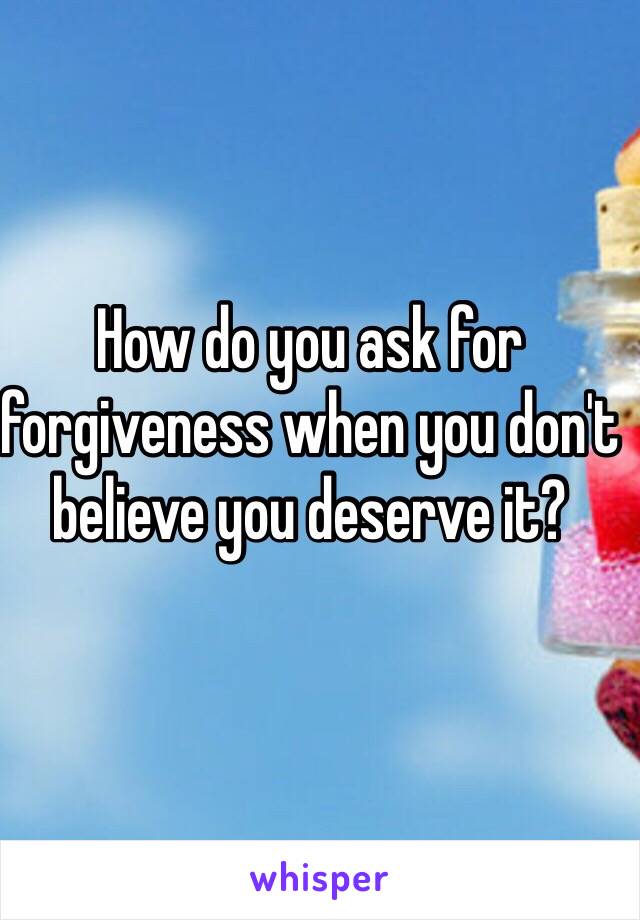 How do you ask for forgiveness when you don't believe you deserve it?