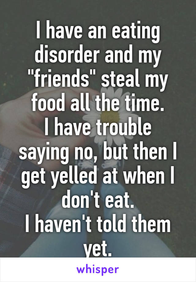 I have an eating disorder and my "friends" steal my food all the time.
I have trouble saying no, but then I get yelled at when I don't eat.
I haven't told them yet.