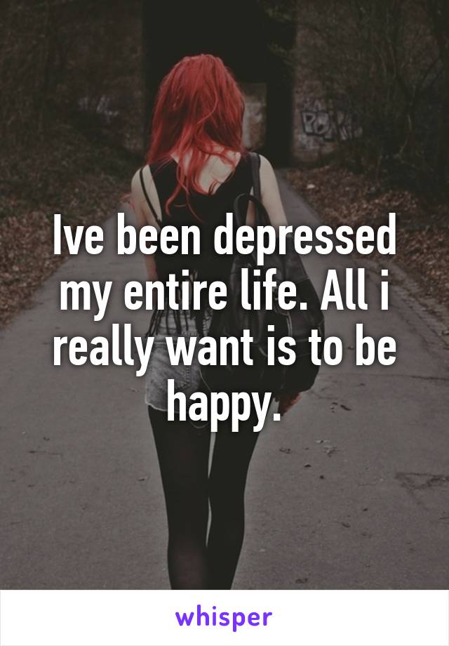 Ive been depressed my entire life. All i really want is to be happy.