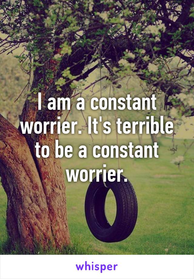 I am a constant worrier. It's terrible to be a constant worrier.