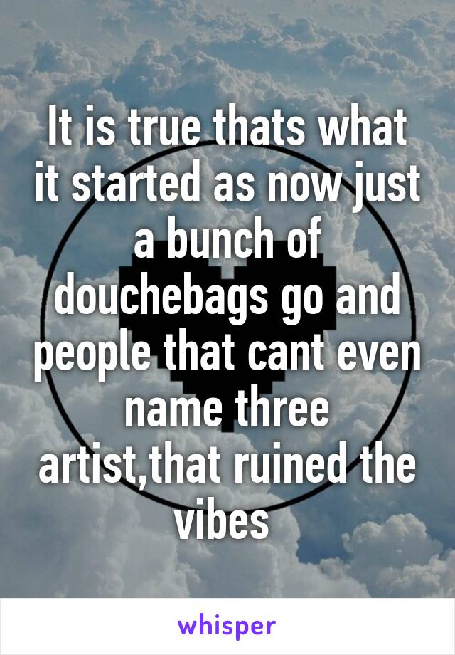 It is true thats what it started as now just a bunch of douchebags go and people that cant even name three artist,that ruined the vibes 