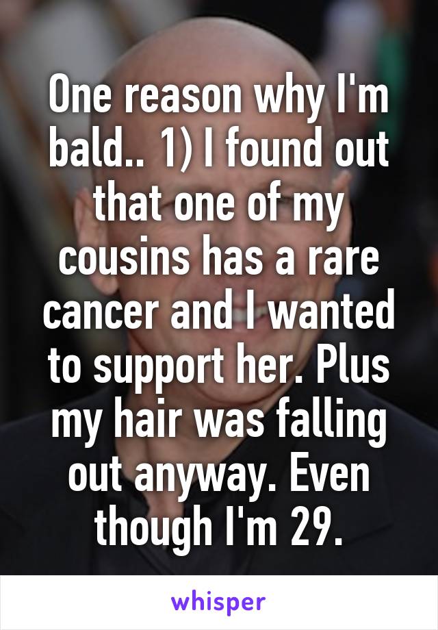 One reason why I'm bald.. 1) I found out that one of my cousins has a rare cancer and I wanted to support her. Plus my hair was falling out anyway. Even though I'm 29.