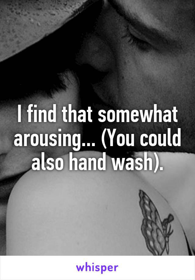 I find that somewhat arousing... (You could also hand wash).