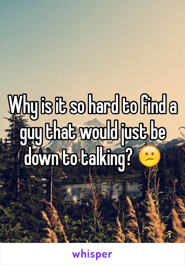 Why is it so hard to find a guy that would just be down to talking? 😕