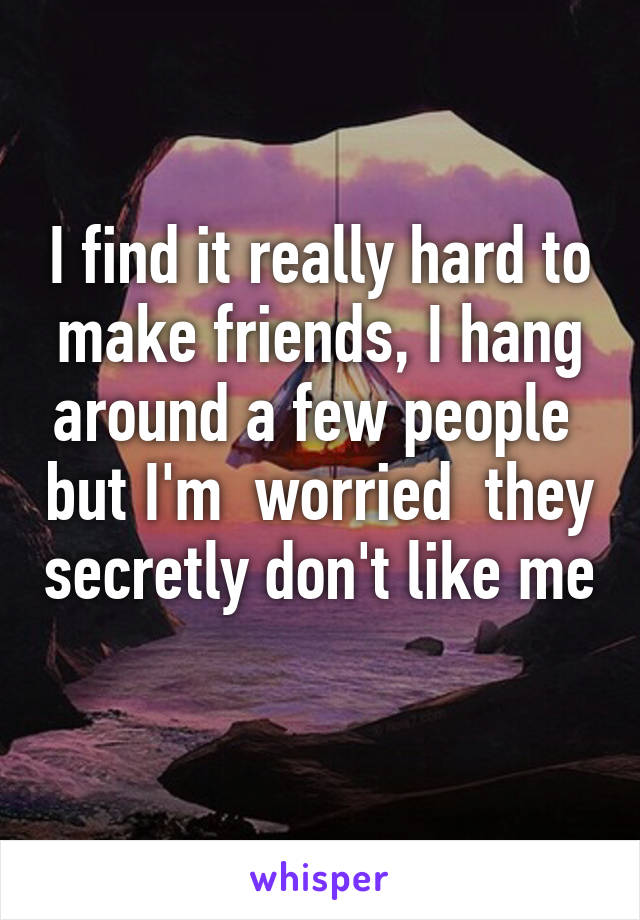 I find it really hard to make friends, I hang around a few people  but I'm  worried  they secretly don't like me  