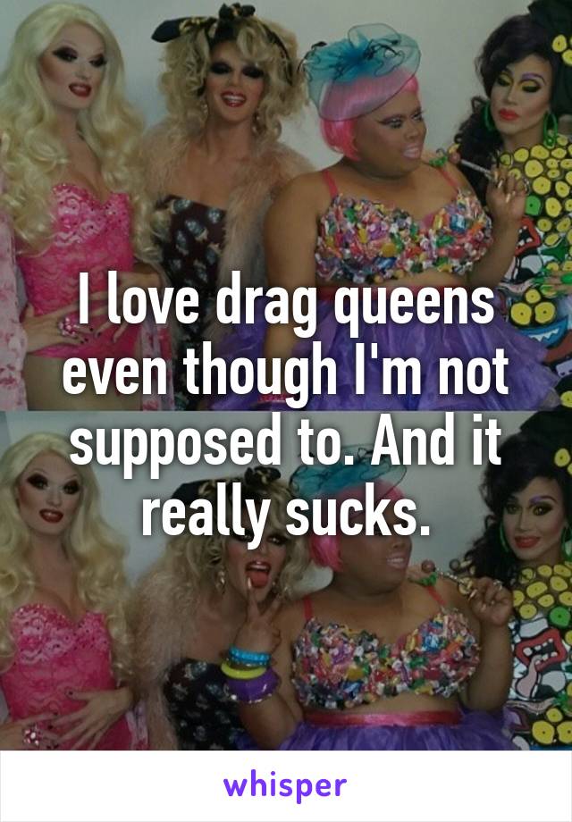 I love drag queens even though I'm not supposed to. And it really sucks.