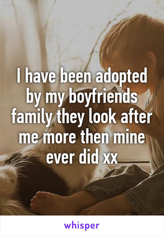 I have been adopted by my boyfriends family they look after me more then mine ever did xx