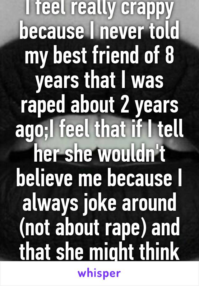 I feel really crappy because I never told my best friend of 8 years that I was raped about 2 years ago;I feel that if I tell her she wouldn't believe me because I always joke around (not about rape) and that she might think Im kidding or lying.