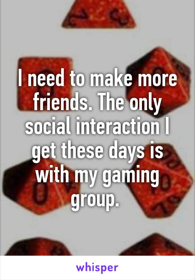 I need to make more friends. The only social interaction I get these days is with my gaming group. 