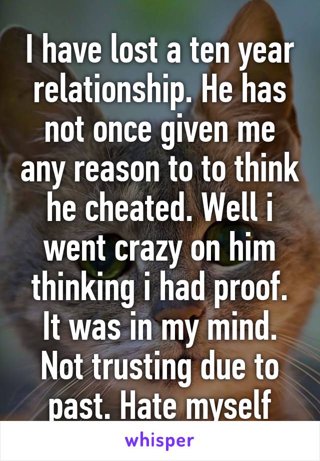 I have lost a ten year relationship. He has not once given me any reason to to think he cheated. Well i went crazy on him thinking i had proof. It was in my mind. Not trusting due to past. Hate myself