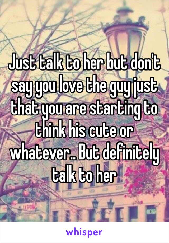 Just talk to her but don't say you love the guy just that you are starting to think his cute or whatever.. But definitely talk to her