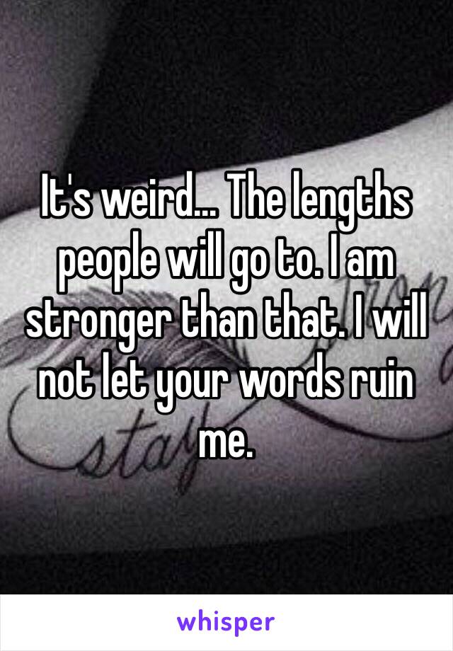 It's weird... The lengths people will go to. I am stronger than that. I will not let your words ruin me. 