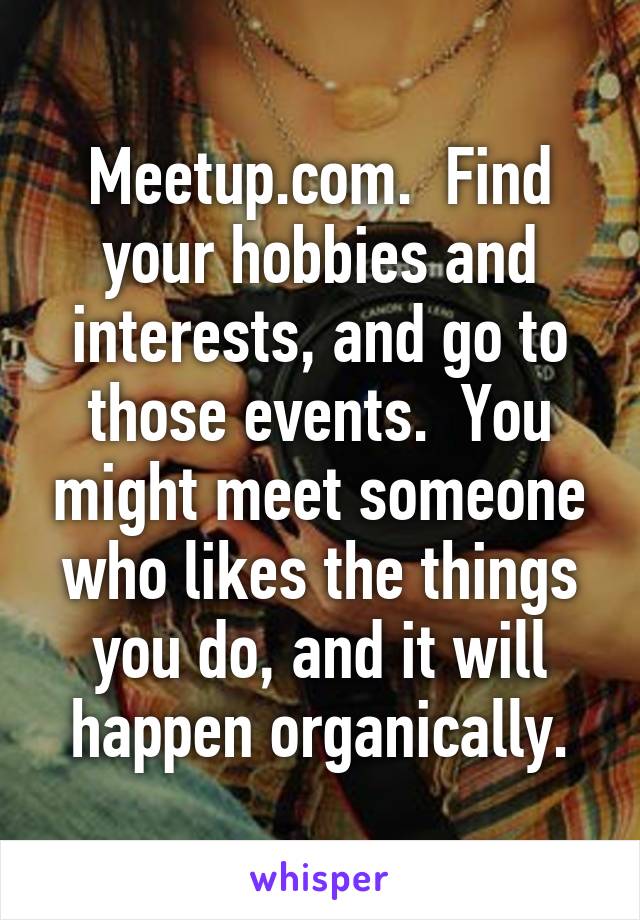 Meetup.com.  Find your hobbies and interests, and go to those events.  You might meet someone who likes the things you do, and it will happen organically.