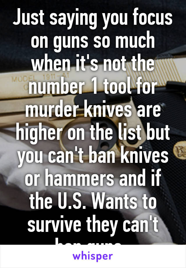 Just saying you focus on guns so much when it's not the number 1 tool for murder knives are higher on the list but you can't ban knives or hammers and if the U.S. Wants to survive they can't ban guns. 