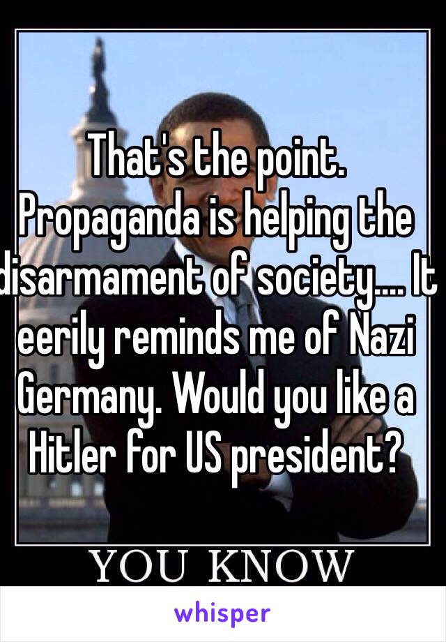 That's the point. Propaganda is helping the disarmament of society.... It eerily reminds me of Nazi Germany. Would you like a Hitler for US president?