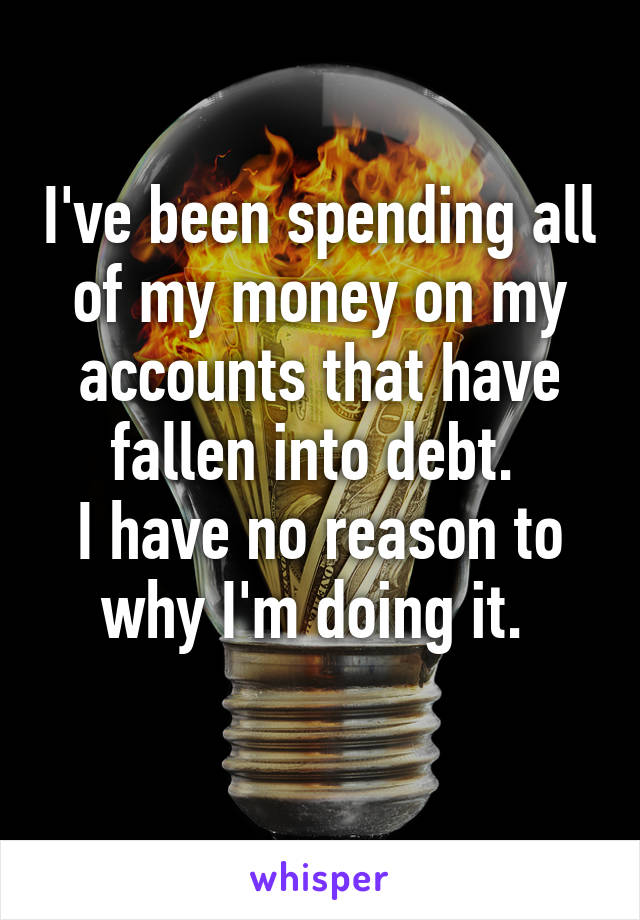 I've been spending all of my money on my accounts that have fallen into debt. 
I have no reason to why I'm doing it. 
 