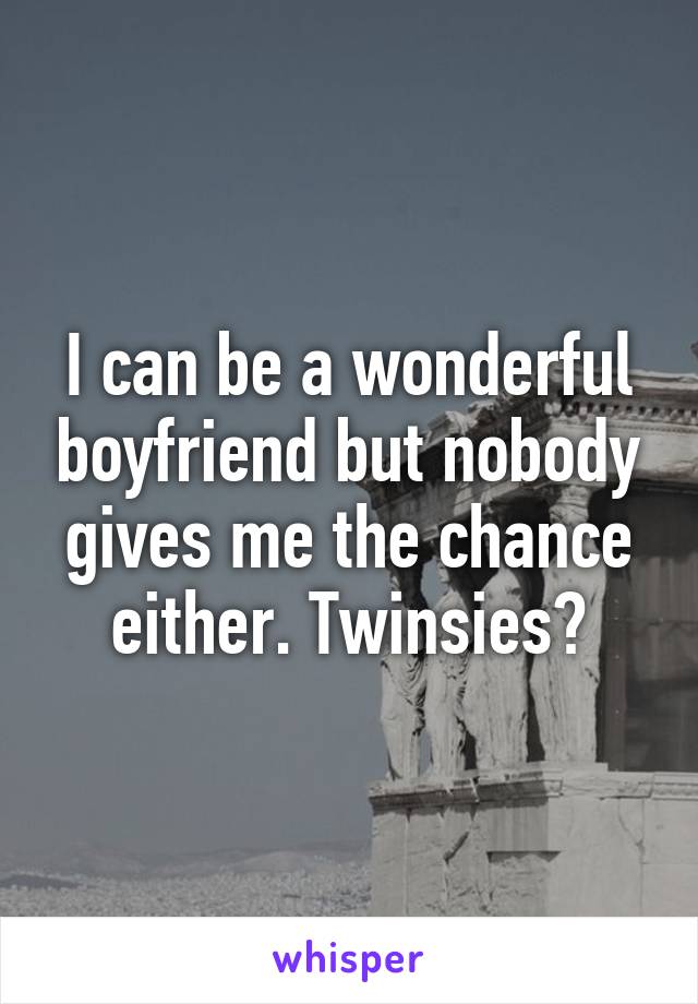 I can be a wonderful boyfriend but nobody gives me the chance either. Twinsies?