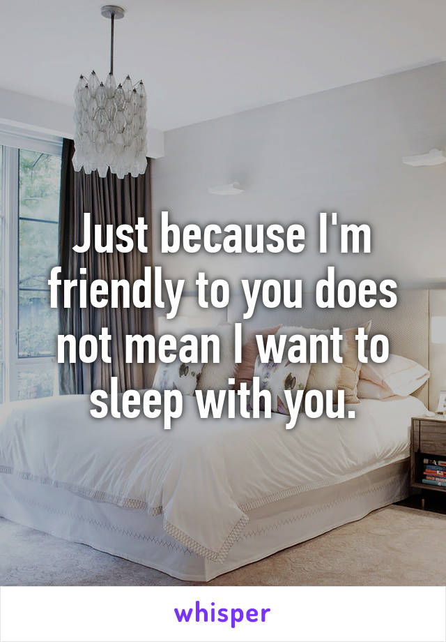 Just because I'm friendly to you does not mean I want to sleep with you.