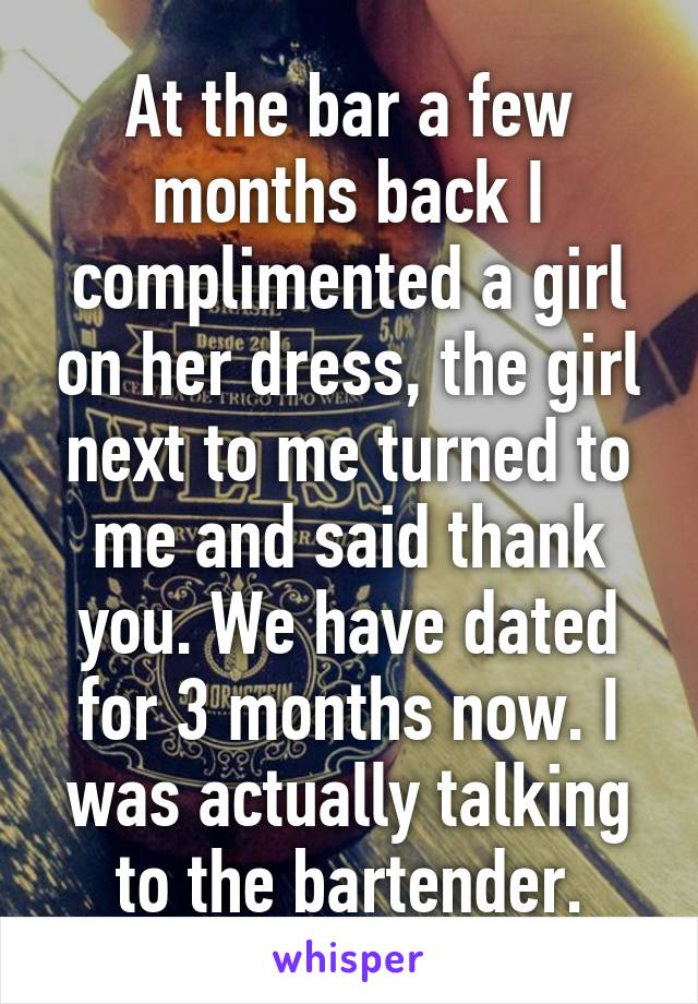 At the bar a few months back I complimented a girl on her dress, the girl next to me turned to me and said thank you. We have dated for 3 months now. I was actually talking to the bartender.